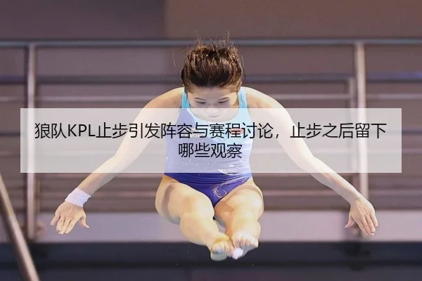 狼队KPL止步引发阵容与赛程讨论，止步之后留下哪些观察